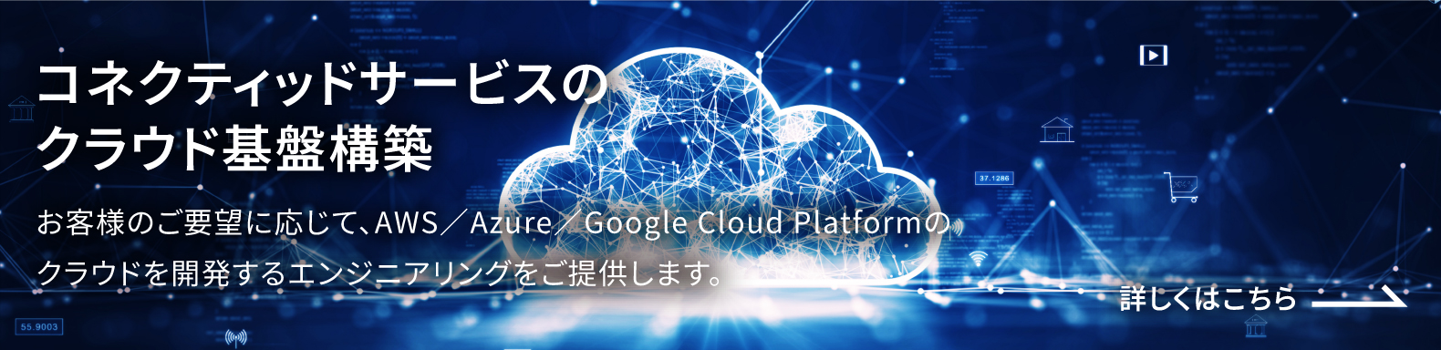 コネクティッドサービスのクラウド基盤構築 お客様のご要望に応じて、AWS／Azure／Google Cloud Platformのクラウドを開発するエンジニアリングをご提供します。