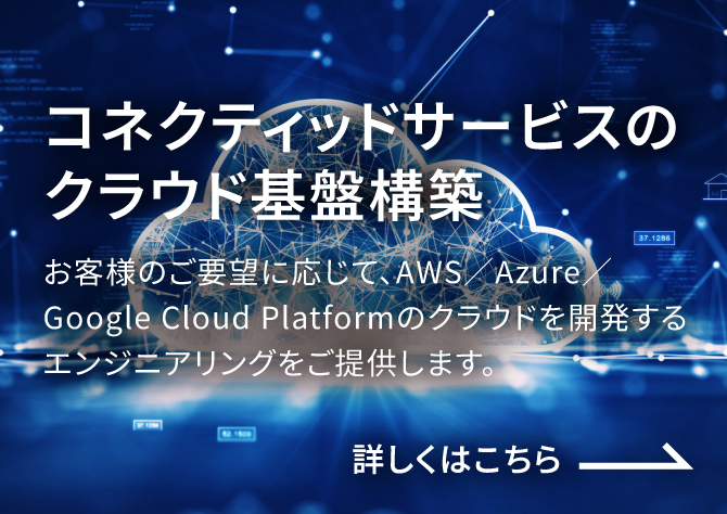 コネクティッドサービスのクラウド基盤構築 お客様のご要望に応じて、AWS／Azure／Google Cloud Platformのクラウドを開発するエンジニアリングをご提供します。