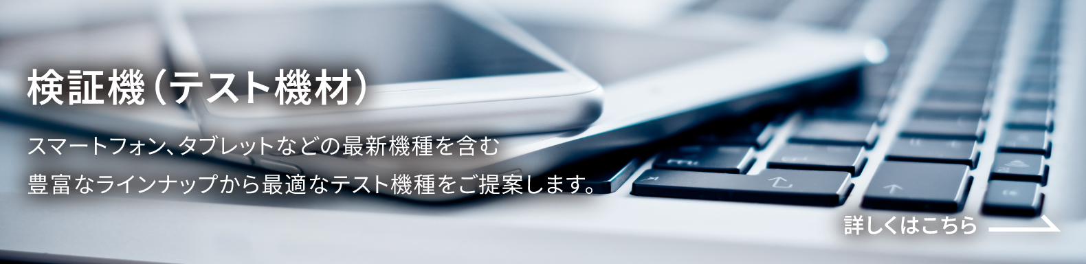 検証機(テスト機) スマートフォン、タブレットなどの最新機種を含む豊富なラインナップから最適なテスト機種をご提案します。