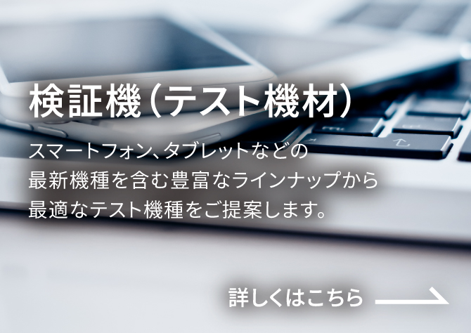 検証機(テスト機) スマートフォン、タブレットなどの最新機種を含む豊富なラインナップから最適なテスト機種をご提案します。